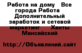 Работа на дому - Все города Работа » Дополнительный заработок и сетевой маркетинг   . Ханты-Мансийский